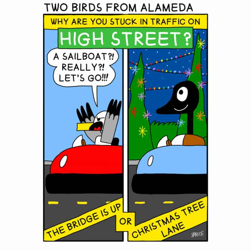 Alameda Post - Two Birds from Alameda for December 15, 2022. A text banner across the top of the comic reads: Why are you stuck in traffic on High Street? Panel 1: Seagull sits in a bumper car with his wings thrown up into the air and says ‘A sailboat?! Really?! Let’s go!’ Panel 2: Goose sits in a bumper car amongst Christmas decorations and smiles. A text banner across the bottom of the comic reads: The bridge is up or Christmas Tree Lane.