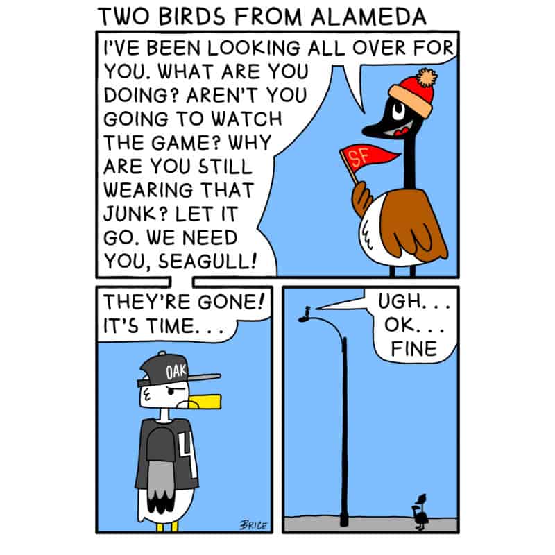 Alameda Post - Two Birds from Alameda for January 26, 2023. Panel 1: Goose is wearing a red and gold hat and waving a flag that says “SF.” Goose says, “I’ve been looking all over for you. What are you doing? Aren’t you going to watch the game? Why are you still wearing that junk? Let it go. We need you, Seagull!” Panel 2: Seagull stands with a frown, wearing a grey and white hat and jersey. The hat says “OAK”. Goose’s speech floats above Seagull saying, “They’re gone! It’s time…” Panel 3: A zoom out reveals that Seagull is sitting on top of a tall light post, and goose is on the ground. Seagull says, “Ugh…Ok…fine.” 