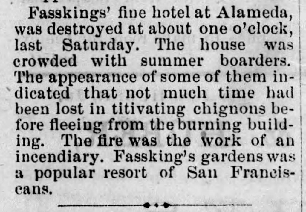 Alameda Post - an old newspaper clipping that reads "Fasskings' fine hotel at Alameda was destroyed at about one o'clock last Saturday. The house was crowded with summer boarders. The appearance of some of them indicated that not much time had been lost in titivating chignons before fleeing from the burning building. The fire was the work of an incendiary. Fassking's gardens was a popular resort of San Franciscans.