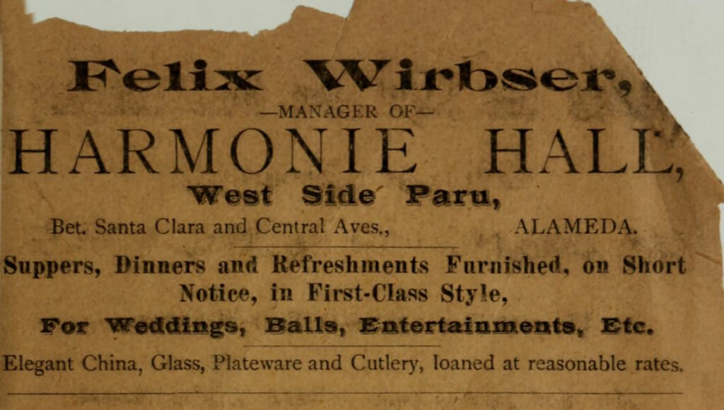 Alameda Post - an old advertisement that says "Felix Wirbser, Manager of Harmonie Hall, West Side Parus, Bet. Santa Clara and Central Aves, Alameda. Suppers, dinners, and refreshments furnished on short notice in first-class style, for weddings, balls, entertainments, etc. Elegant China, glass, plateware, and cutlery, loaned at reasonable rates."