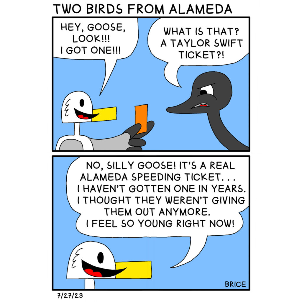 Alameda Post - Two Birds from Alameda for July 27, 2023. First panel: Seagull holds up a small orange piece of paper and smiles. He says, “Hey, Goose, look!!! I got one!!!” Goose says, “What is that? A Taylor Swift ticket?” Panel 2: Goose smiles and says, “No, silly Goose! It’s a real Alameda speeding ticket… I haven’t gotten one in years. I thought they weren’t giving them out anymore. I feel so young right now!”