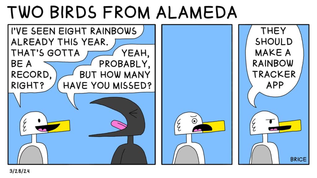 Two Birds from Alameda for March 28, 2024. Panel 1: Seagull says to a crow, "I've seen eight rainbows already this year. That's gotta be a record, right? Crow replies, "Yes, probably, but how many have you missed?" Panel 2: Seagull looks distraught. Panel 3: Seagull says, "They should make a rainbow tracker app."