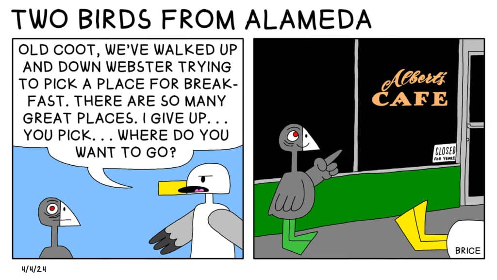 Alameda Post - Two Birds from Alameda for April 4, 2024: First panel: Seagull says to Old Coot, "Old Coot, we've walked up and down Webster trying to pick a place for breakfast. There are so many great places. I give up... you pick... Where do you want to go?" Second Panel: Old Coot silently points to a store front. It says "Albert's Cafe," and there's a sign in the window that says "Closed for Years." Seagull has fallen over.