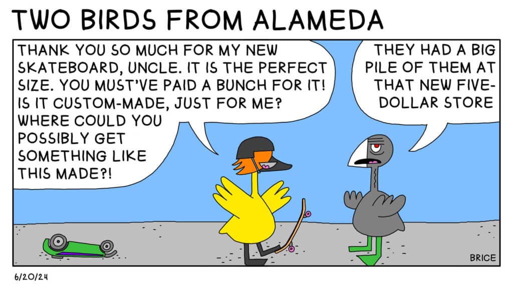 Alameda Post - Two Birds from Alameda for June 20, 2024. Only panel: A bright yellow bird youngster on a skateboard says, "Thank you so much for my new skateboard, Uncle. It is the perfect size. You must've paid a bunch for it! Is it custom-made, just for me? Where could you possibly get something like this made?" Old Coot rolls their eyes and replies, "They had a big pile of them at that new five-dollar store."