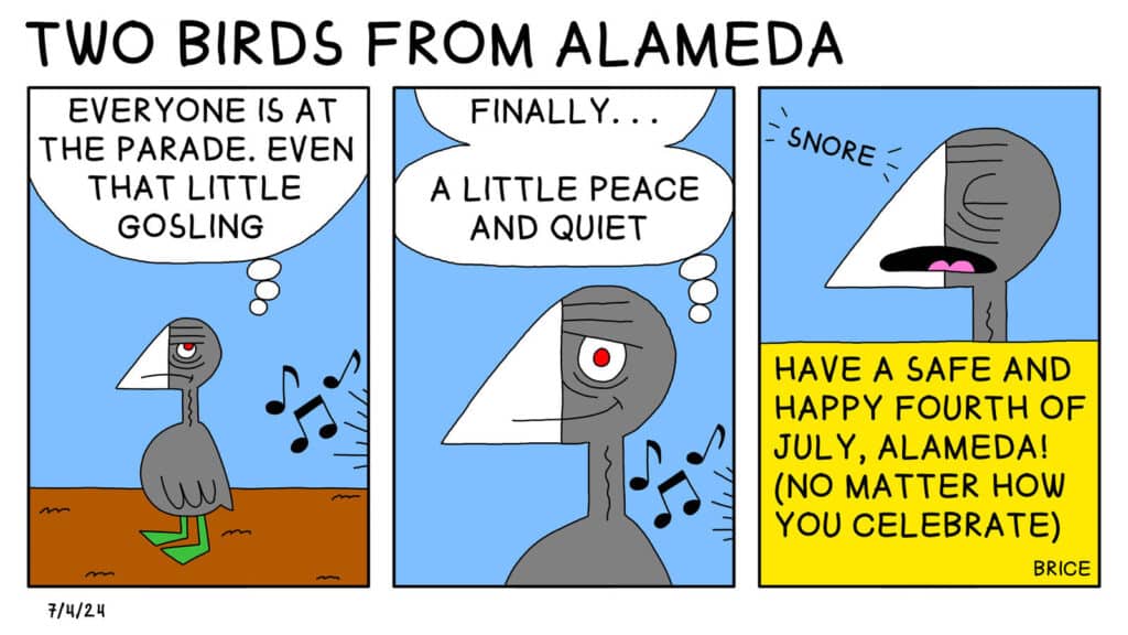 Alameda Post - Two Birds from Alameda for July 4, 2024. Panel 1: Old Coot looks annoyed while music plays from out of frame. Old Coot thinks, "Everyone is at the parade. Even that little gosling." Panel 2: Old Coot looks like they have had an idea and thinks, "Finally... A little peace and quiet." Panel 3: Old Coot snores. Text at the bottom reads, "Have a safe and happy Fourth of July, Alameda! (No matter how you celebrate.)