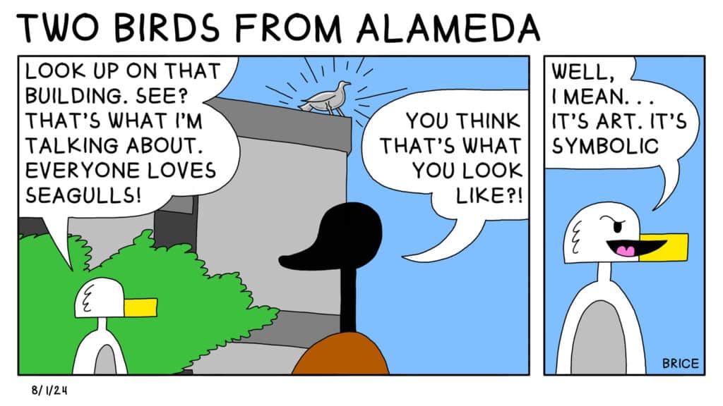 Alameda Post - Two Birds from Alameda for August 1, 2024: Panel 1 - Seagull and Goose look at a house with a shining silver statue of a bird. Seagull says, "Look up on that building. See? That's what I'm talking about. Everyone loves seagulls!" Goose replies, "You think that's what you look like?!" Second panel - Seagull says, "Well, I mean... It's art. It's symbolic."