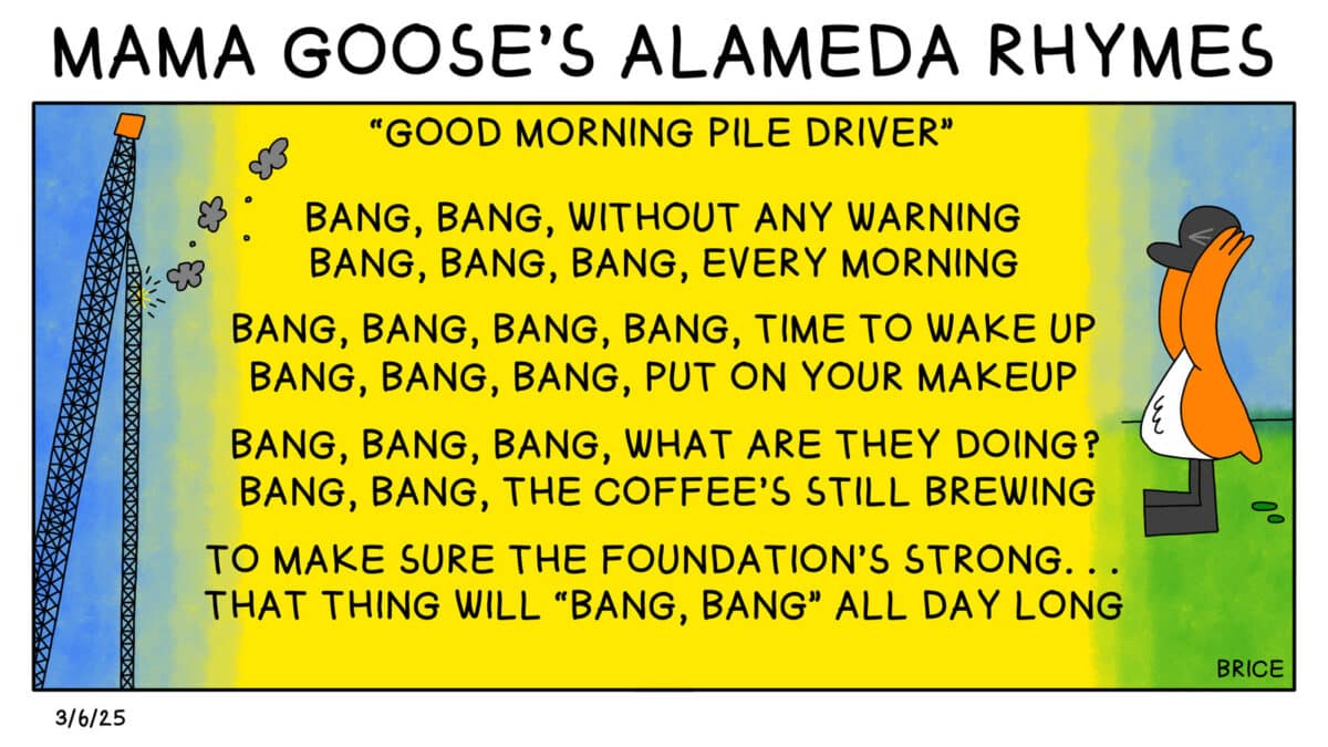 Alameda Post - Two Birds from Alameda for March 6, 2025. Goose covers their ears while a pile driver is pictured with smoke. The top says "Mama Goose's Alameda Rhymes" A subhead says "Good Morning Pile Driver." The poem reads, "Bang, bang, without any warning. Bang, bang, bang every morning. Bang, bang, bang, bang time to wake up. Bang, bang, bang, put on your makeup. Bang, bang, bang, what are they doing? Bang, bang, the coffee's still brewing. To make sure the foundations strong... That thing will bang bang all day long."