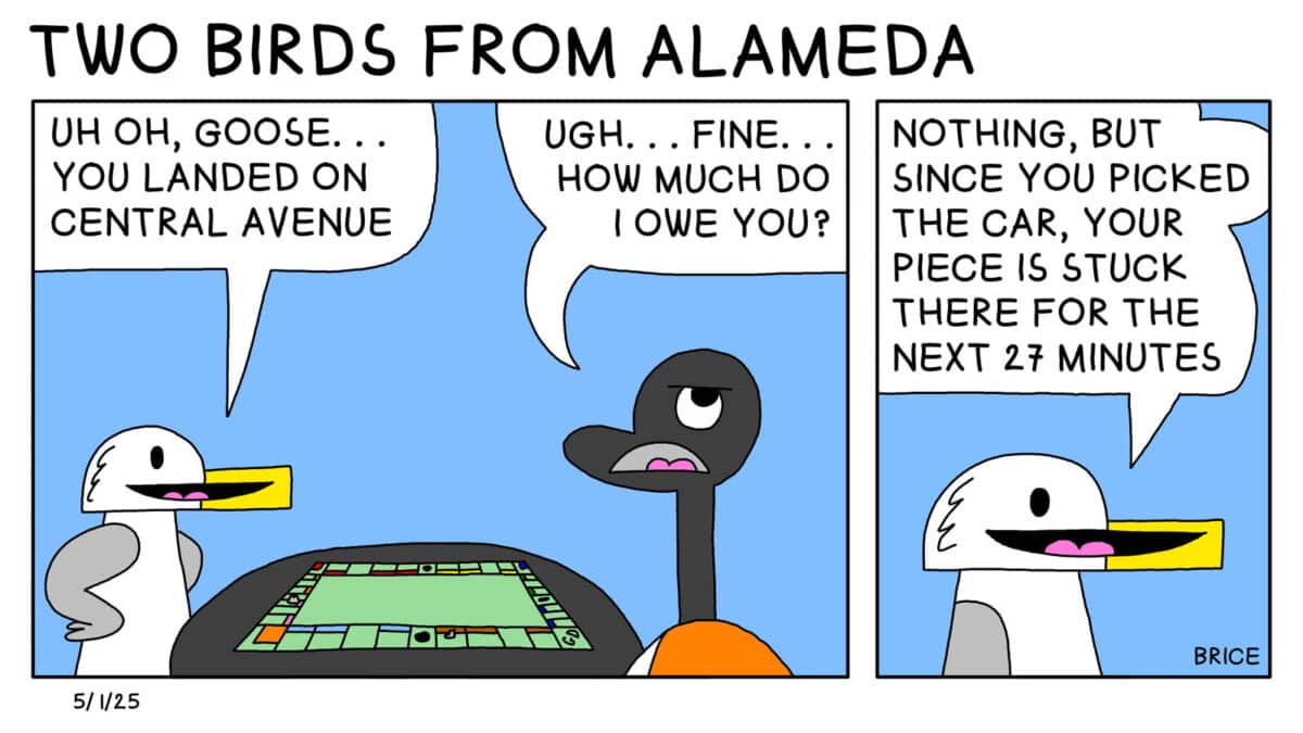 Alameda Post - Two Birds from Alameda for May 1, 2025. First panel: Seagull and Goose sit together at a table playing a board game. Seagull says, "Uh oh Goose.. You landed on Central Avenue." Goose responds, "Ugh.. fine... how much do I owe you?" Second panel: Seagull says "Nothing, but since you picked the car, your piece is stuck there for the next 27 minutes."