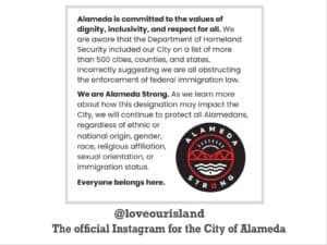 Alameda Post - a screenshot of a post from @loveourisland, the official instagram for the City of Alameda. The text says, "Alameda is committed to the values of dignity, inclusivity, and respect for all. We are aware that the Department of Homeland Security included our City on a list of more than 500 cities, counties, and states incorrectly suggesting we are all obstructing the enforcement of federal immigration law. We are Alameda Strong. As we learn more about how this designation may impact the City, we will continue to protect all Alamedans, regardless of ethnic or national origin, gender, race, religious affiliation, sexual orientation, or immigration status. Everybody belongs here."