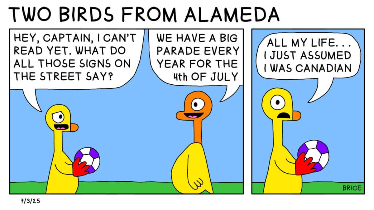 Alameda Post - Two Birds from Alameda for July 3, 2025. A younger gosling wears goalie gloves and holds a soccer ball. They say to an older gosling, "Hey captain, I can't read yet. What do all those sings on the street say?" The older gosling replies, "We have a big parade every year for the 4th of July." The younger replies, "All my life... I just assumed I was Canadian."