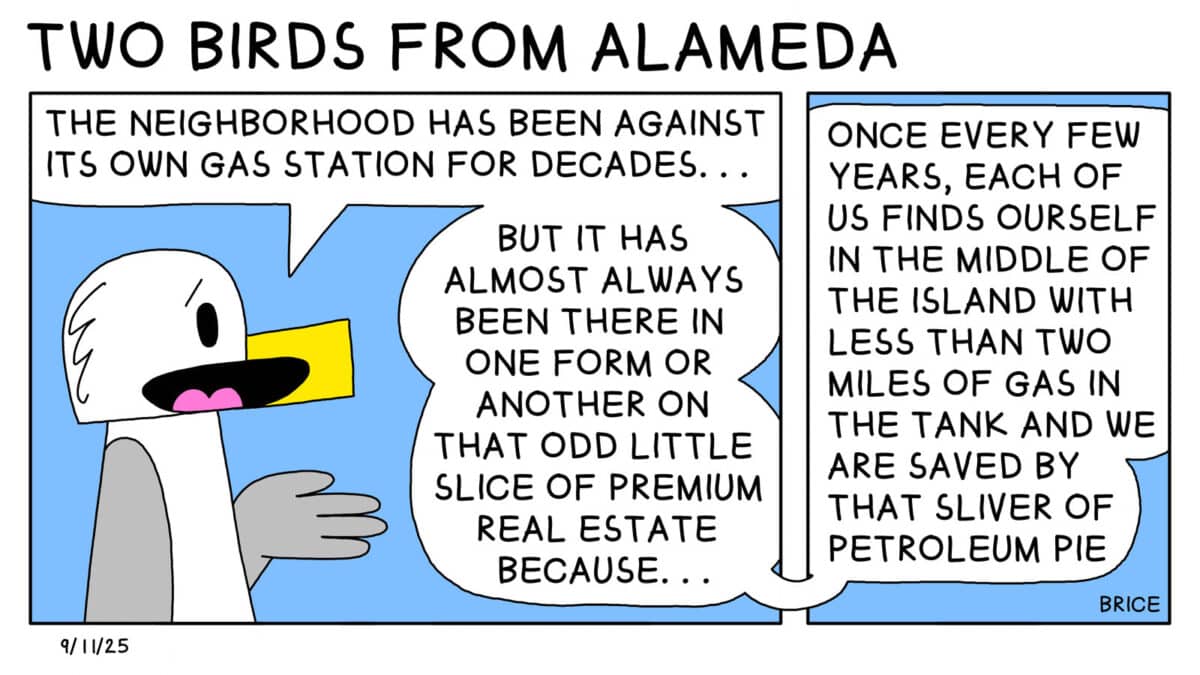 Alameda Post - Two Birds from Alameda for September 11, 2025. Seagull stands and says, "The neighborhood has been against its own gas station for decades... But it has almost always been there in one form or another on that odd little slice of premium real estate because... once every few years, each of us finds ourself in the middle of the island with less than two miles of gas in the tank and we are saved by that sliver of petroleum pie."
