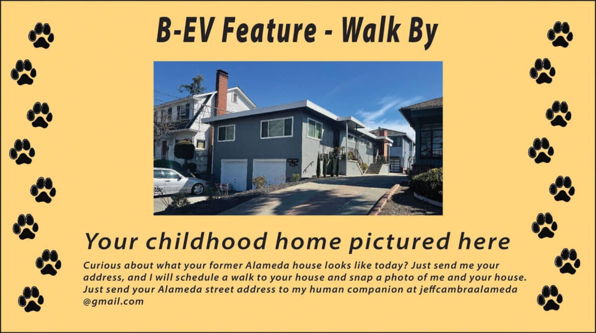 Alameda Post - An advertisement with a photo of a home that says "BEV Feature Walk By. Your childhood home pictured here. Curious about what your former Alameda house looks like today? Just send me your address, and I will schedule a walk to your house and snap a photo of me and your house. Just send your Alameda street address to my human companion at jeff cambra alameda @ gmail dot com. 