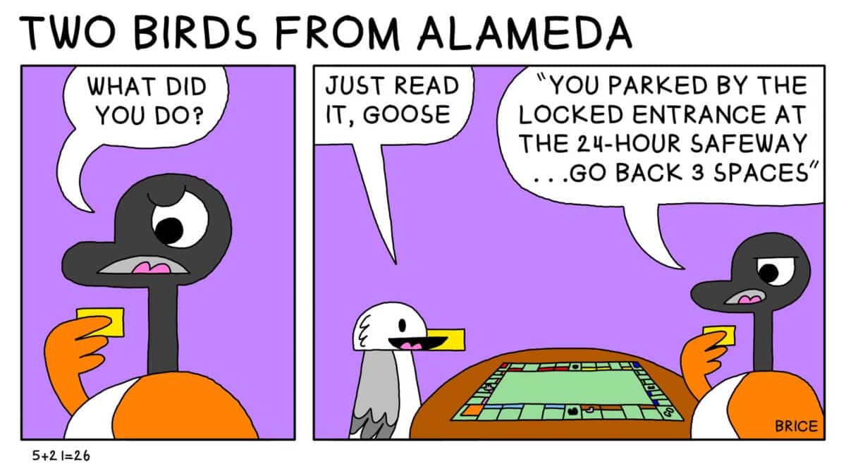 Alameda Post – Two Birds from Alameda for May 21, 2026. First panel: Goose looks at a small piece of paper they are holding and says, " What did you do?" Second panel: Seagull and Goose are sitting together at a board game. Seagull says, "Just read it, Goose." Goose replies, " You parked by the locked entrance at the 24 hour Safeway. Go back three spaces."