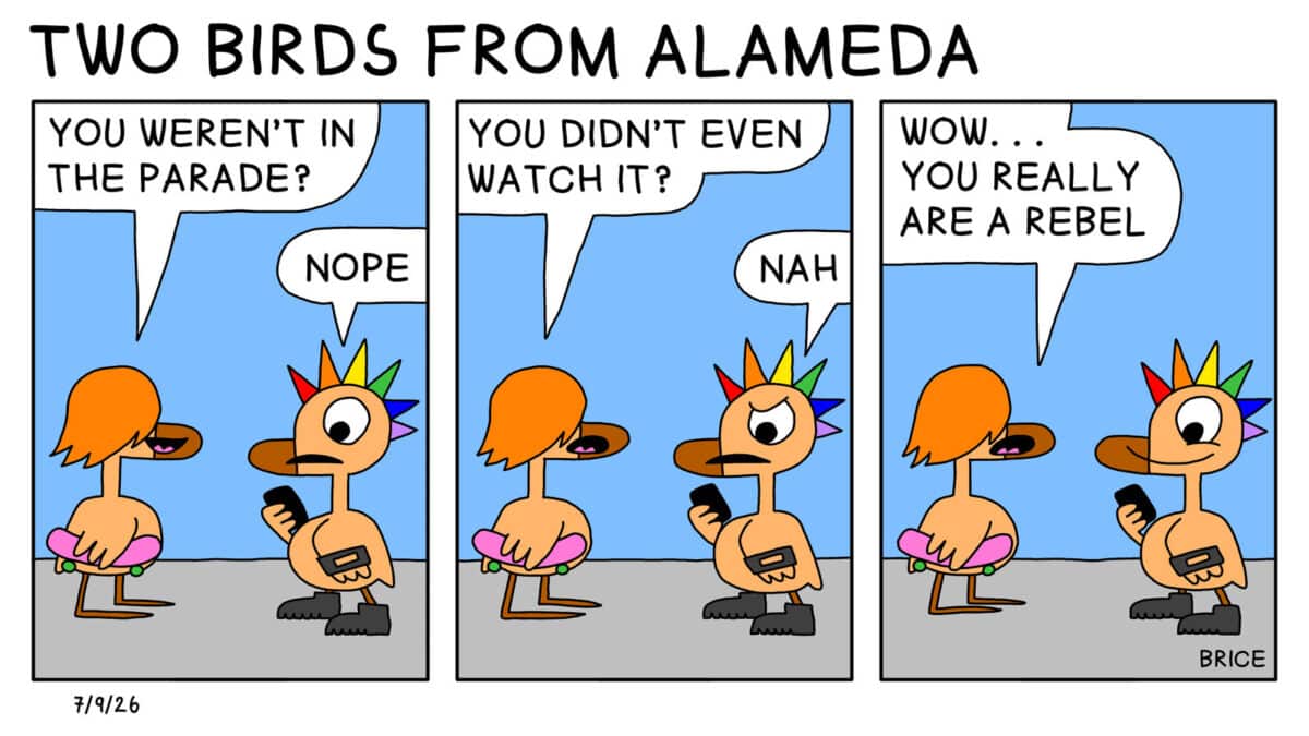 Alameda Post - Two Birds from Alameda for July 9, 2026. All panels: A young bird who looks like a teen with a rainbow mohawk talks to another teen bird with long hair and a skateboard. Long hair says, "You weren't in the parade?" Rainbow mohawk answers, "Nope." Long Hair says, "You didn't even watch it?" Mohawk replies, "Nah." Long hair says, "Wow… you really are a rebel."