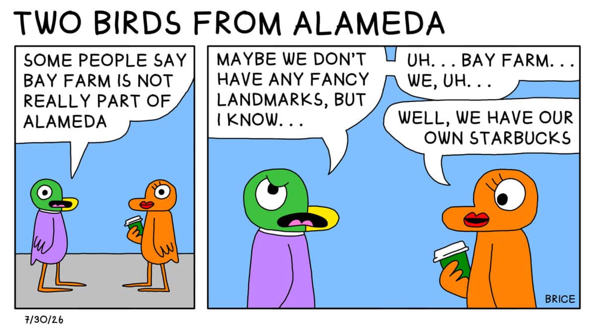 Alameda Post - Two Birds from Alameda for July 30th, 2026. First panel: A pigeon and an orange bird are talking. The pigeon says, "Some people say Bay Farm is not really part of Alameda." Second panel: The pigeon continues, "Maybe we don't have any fancy landmarks, but I know… uh… Bay Farm… we… uhh…." The orange bird offers, "Well, we have our own Starbucks."