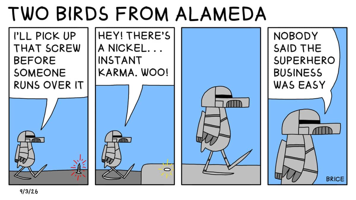 Alameda Post - Two Birds from Alameda for September 3, 2026. First panel: The Steel Gull character is crossing the road. A screw is in front of them. Steel Gull says, "I'll pick up that screw before someone runs over it." Second panel: Steel Gull says, "Hey, there's a nickel. Instant Karma. Woo!" Third panel: the gull keeps walking. Fourth panel: Steel Gull says, "Nobody said the superhero business was easy."